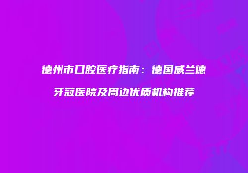 德州市口腔医疗指南：德国威兰德牙冠医院及周边优质机构推荐