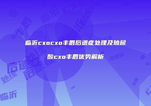 临沂cxocxo丰唇后遗症处理及玻尿酸cxo丰唇优势解析