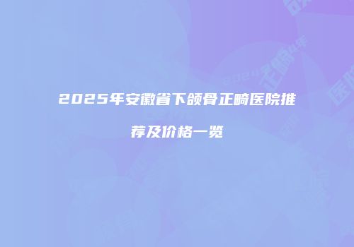 2025年安徽省下颌骨正畸医院推荐及价格一览