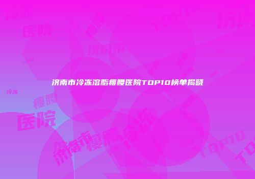 济南市冷冻溶脂瘦腰医院TOP10榜单揭晓