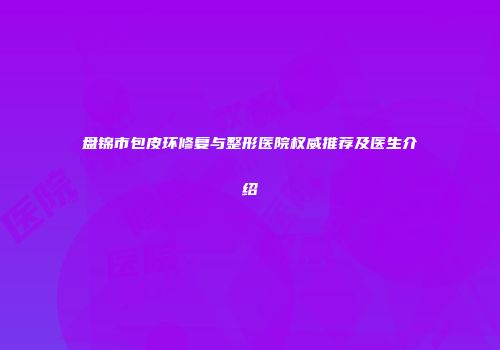 盘锦市包皮环修复与整形医院权威推荐及医生介绍