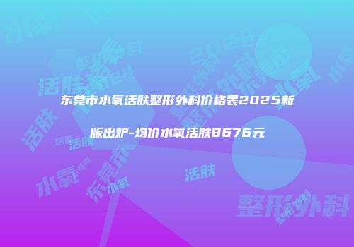 东莞市水氧活肤整形外科价格表2025新版出炉-均价水氧活肤8676元