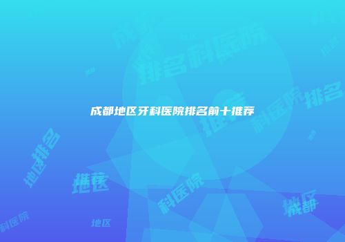 成都地区牙科医院排名前十推荐