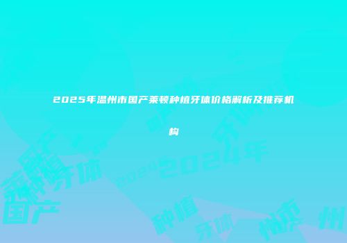 2025年温州市国产莱顿种植牙体价格解析及推荐机构