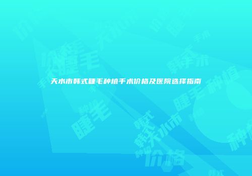 天水市韩式睫毛种植手术价格及医院选择指南