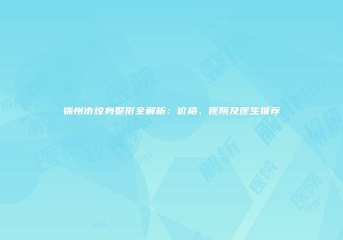 锦州市纹身整形全解析：价格、医院及医生推荐