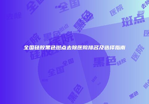 全国硅胶黑色斑点去除医院排名及选择指南