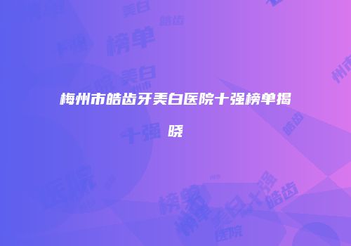 梅州市皓齿牙美白医院十强榜单揭晓
