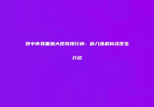 晋中市耳垂加大医院排行榜：前八强机构及医生介绍