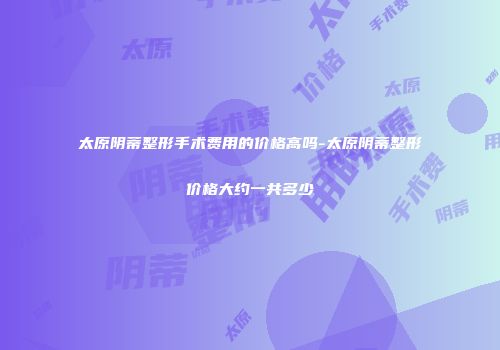太原阴蒂整形手术费用的价格高吗-太原阴蒂整形价格大约一共多少