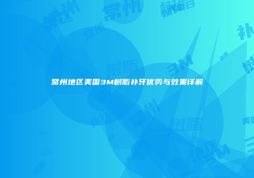 常州地区美国3M树脂补牙优势与效果详解