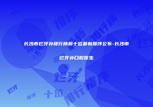 长沙市烂牙补排行榜前十位最新排序公布-长沙市烂牙补口腔医生