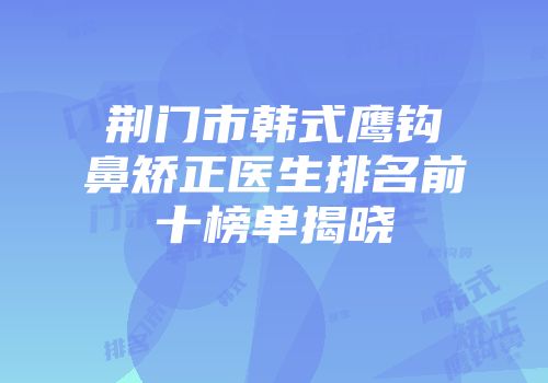 荆门市韩式鹰钩鼻矫正医生排名前十榜单揭晓