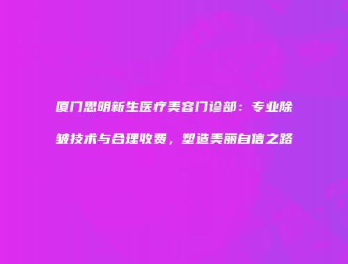 厦门思明新生医疗美容门诊部：专业除皱技术与合理收费，塑造美丽自信之路