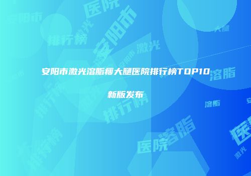 安阳市激光溶脂瘦大腿医院排行榜TOP10新版发布