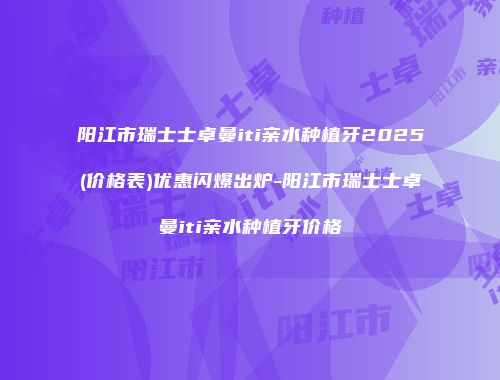 阳江市瑞士士卓曼iti亲水种植牙2025(价格表)优惠闪爆出炉-阳江市瑞士士卓曼iti亲水种植牙价格