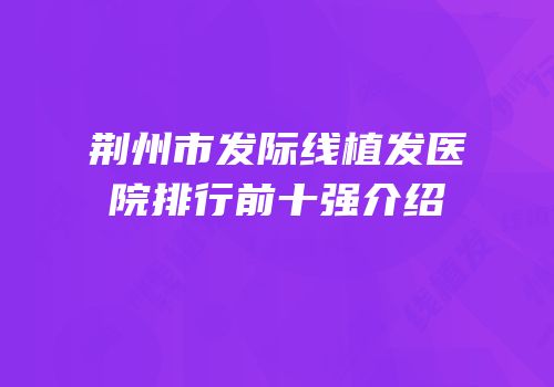 荆州市发际线植发医院排行前十强介绍