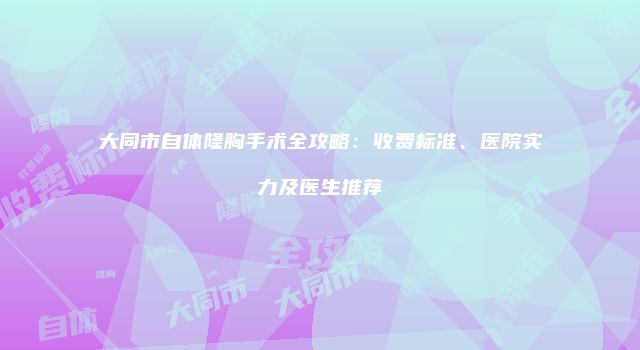 大同市自体隆胸手术全攻略：收费标准、医院实力及医生推荐