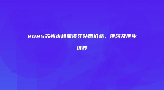 2025苏州市超薄瓷牙贴面价格、医院及医生推荐