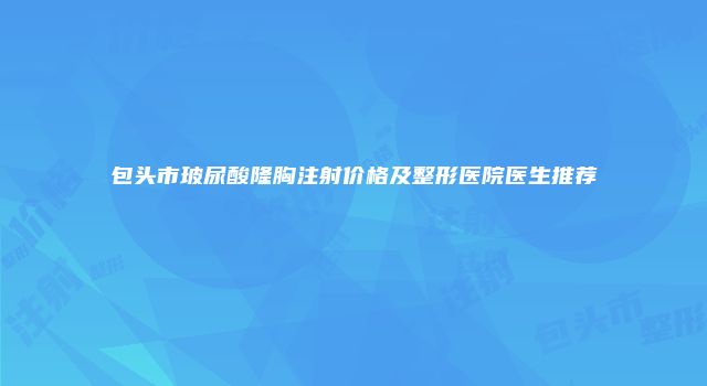 包头市玻尿酸隆胸注射价格及整形医院医生推荐