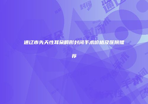 通辽市先天性耳朵畸形封闭手术价格及医院推荐