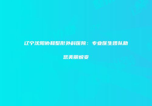 辽宁沈阳协和整形外科医院：专业医生团队助您美丽蜕变