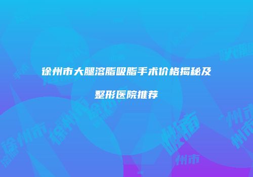 徐州市大腿溶脂吸脂手术价格揭秘及整形医院推荐