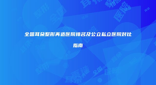全国耳朵整形再造医院排名及公立私立医院对比指南