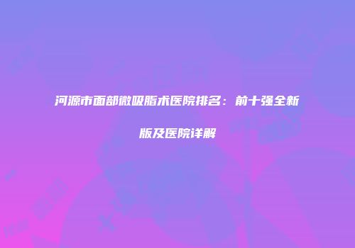 河源市面部微吸脂术医院排名：前十强全新版及医院详解