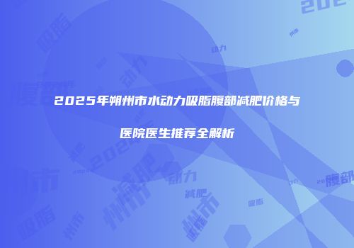 2025年朔州市水动力吸脂腹部减肥价格与医院医生推荐全解析