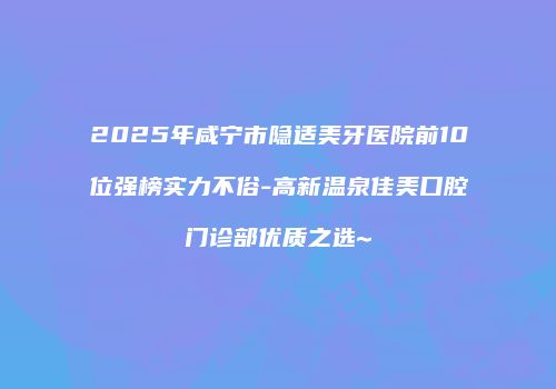 2025年咸宁市隐适美牙医院前10位强榜实力不俗-高新温泉佳美口腔门诊部优质之选~