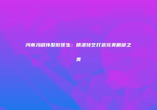 河南冯晓伟整形医生：精湛技艺打造完美眼部之美