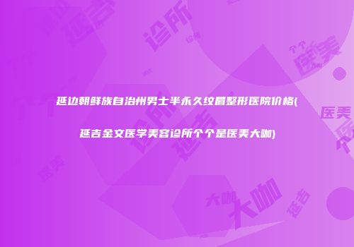 延边朝鲜族自治州男士半永久纹眉整形医院价格(延吉金文医学美容诊所个个是医美大咖)