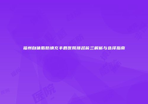 福州自体脂肪填充丰唇医院排名前三解析与选择指南