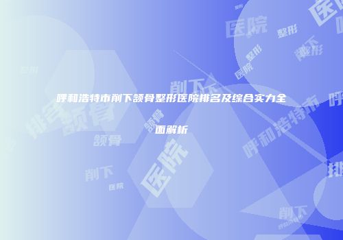 呼和浩特市削下颔骨整形医院排名及综合实力全面解析