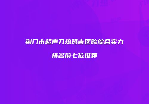 荆门市超声刀热玛吉医院综合实力排名前七位推荐