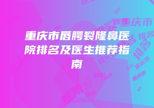 重庆市唇腭裂隆鼻医院排名及医生推荐指南