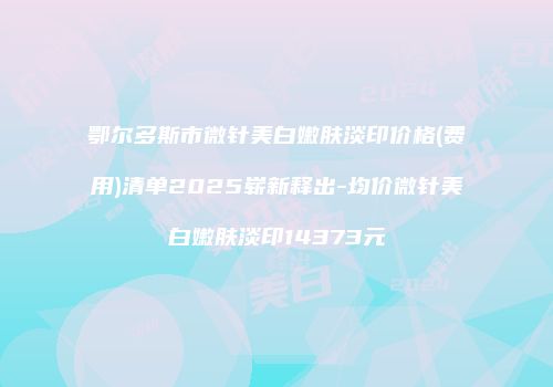 鄂尔多斯市微针美白嫩肤淡印价格(费用)清单2025崭新释出-均价微针美白嫩肤淡印14373元