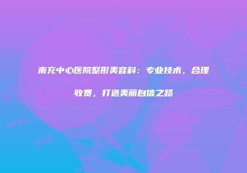 南充中心医院整形美容科：专业技术，合理收费，打造美丽自信之路