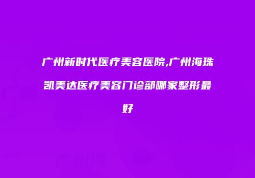 广州新时代医疗美容医院,广州海珠凯美达医疗美容门诊部哪家整形最好
