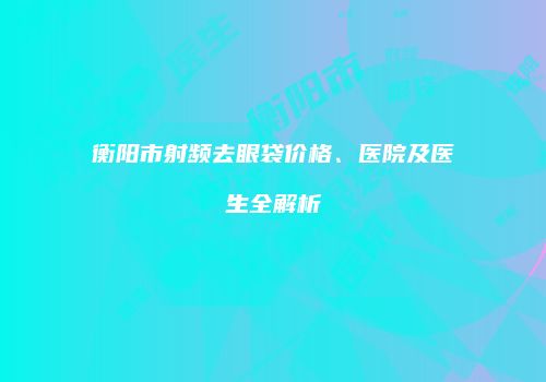 衡阳市射频去眼袋价格、医院及医生全解析