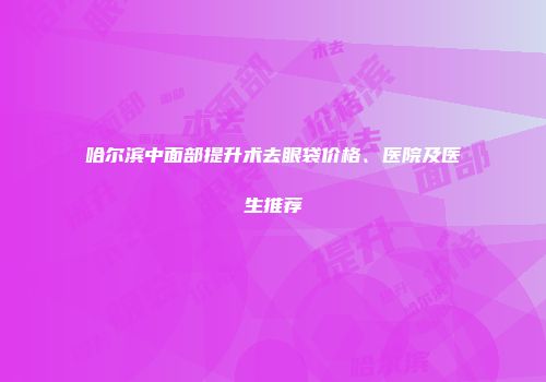 哈尔滨中面部提升术去眼袋价格、医院及医生推荐