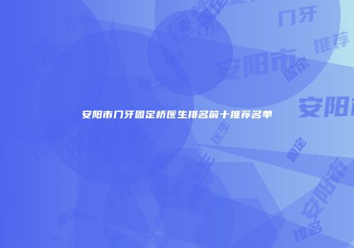 安阳市门牙固定桥医生排名前十推荐名单