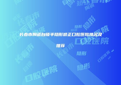 长春市陶瓷自锁半隐形矫正口腔医院排名及推荐