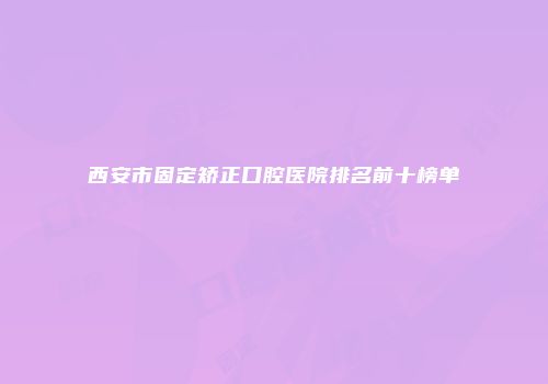 西安市固定矫正口腔医院排名前十榜单