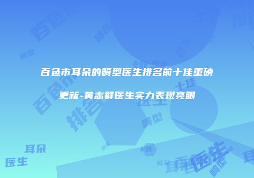百色市耳朵的畸型医生排名前十佳重磅更新-黄志群医生实力表现亮眼