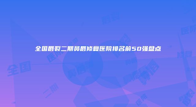 全国唇裂二期鼻唇修复医院排名前50强盘点
