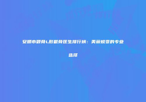 安顺市颧骨L形截骨医生排行榜：美丽蜕变的专业选择