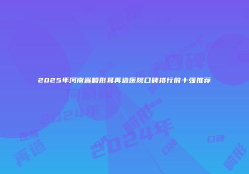 2025年河南省畸形耳再造医院口碑排行前十强推荐