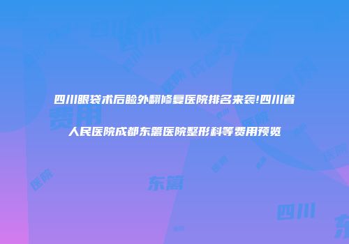 四川眼袋术后睑外翻修复医院排名来袭!四川省人民医院成都东篱医院整形科等费用预览